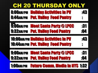 CH 20 THURSDAY ONLYCH 20 THURSDAY ONLY
1:001:00AM/PMAM/PM Future Comm. Media in NYSFuture Comm. Media in NYS 1:321:32
9:009:00AM/PMAM/PM Meet Santa Party @ LPCCMeet Santa Party @ LPCC :31:31
9:329:32AM/PMAM/PM Put. Valley Food PantryPut. Valley Food Pantry :04:04
8:008:00AM/PMAM/PM Holiday Activities in PVHoliday Activities in PV :43:43
8:448:44AM/PMAM/PM Put. Valley Food PantryPut. Valley Food Pantry ::
0404
10:0010:00AM/PMAM/PM Holiday Activities in PVHoliday Activities in PV :43:43
10:4410:44AM/PMAM/PM Put. Valley Food PantryPut. Valley Food Pantry ::
0404
9:009:00AM/PMAM/PM Meet Santa Party @ LPCCMeet Santa Party @ LPCC :31:31
9:329:32AM/PMAM/PM Put. Valley Food PantryPut. Valley Food Pantry :04:04
 