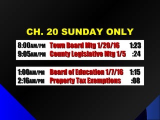 CH. 20 SUNDAY ONLYCH. 20 SUNDAY ONLY
8:008:00AM/PMAM/PM Town Board Mtg 1/20/16Town Board Mtg 1/20/16 1:231:23
9:059:05AM/PMAM/PM County Legislative Mtg 1/5County Legislative Mtg 1/5 :24:24
1:001:00AM/PMAM/PM Board of Education 1/7/16Board of Education 1/7/16 1:151:15
2:162:16AM/PMAM/PM Property Tax ExemptionsProperty Tax Exemptions :08:08
 
