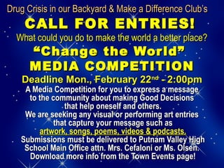 Drug Crisis in our Backyard & Make a Difference Club’sDrug Crisis in our Backyard & Make a Difference Club’s
CALL FOR ENTRIES!CALL FOR ENTRIES!
What could you do to make the world a better place?What could you do to make the world a better place?
“Change the World”“Change the World”
MEDIA COMPETITIONMEDIA COMPETITION
Deadline Mon., February 22Deadline Mon., February 22ndnd
- 2:00pm- 2:00pm
A Media Competition for you to express a messageA Media Competition for you to express a message
to the community about making Good Decisionsto the community about making Good Decisions
that help oneself and others.that help oneself and others.
We are seeking any visual or performing art entriesWe are seeking any visual or performing art entries
that capture your message such asthat capture your message such as
artwork, songs, poems, videos & podcasts.artwork, songs, poems, videos & podcasts.
Submissions must be delivered to Putnam Valley HighSubmissions must be delivered to Putnam Valley High
School Main Office attn. Mrs. Cefaloni or Ms. Olsen.School Main Office attn. Mrs. Cefaloni or Ms. Olsen.
Download more info from the Town Events page!Download more info from the Town Events page!
 