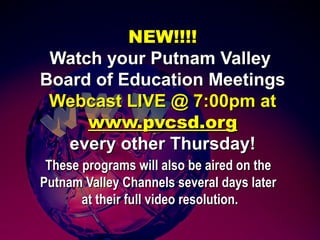 NEW!!!!NEW!!!!
Watch yourWatch your Putnam ValleyPutnam Valley
Board of Education MeetingsBoard of Education Meetings
Webcast LIVE @ 7:00pm atWebcast LIVE @ 7:00pm at
www.pvcsd.orgwww.pvcsd.org
every other Thursday!every other Thursday!
These programs will also be aired on theThese programs will also be aired on the
Putnam Valley Channels several days laterPutnam Valley Channels several days later
at their full video resolution.at their full video resolution.
 
