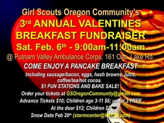 Girl Scouts Oregon Community’sGirl Scouts Oregon Community’s
33rdrd
ANNUAL VALENTINESANNUAL VALENTINES
BREAKFAST FUNDRAISERBREAKFAST FUNDRAISER
Sat. Feb. 6Sat. Feb. 6thth
- 9:00am-11:00am- 9:00am-11:00am
@ Putnam Valley Ambulance Corps, 161 Osc. Lake Rd.@ Putnam Valley Ambulance Corps, 161 Osc. Lake Rd.
COME ENJOY A PANCAKE BREAKFASTCOME ENJOY A PANCAKE BREAKFAST
Including sausage/bacon, eggs, hash browns, juice,Including sausage/bacon, eggs, hash browns, juice,
coffee/tea/hot cocoa.coffee/tea/hot cocoa.
$1 FUN STATIONS AND BAKE SALE!$1 FUN STATIONS AND BAKE SALE!
Order your tickets atOrder your tickets at GSOregonCommunity@gmail.com
Advance Tickets $10; Children age 3-11 $6; under 3 FREEAdvance Tickets $10; Children age 3-11 $6; under 3 FREE
At the door $12; Children $7At the door $12; Children $7
Snow Date Feb 20Snow Date Feb 20thth
((stormcenter@WHUD.com))
 