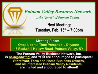The Putnam Valley Business Network, Inc.The Putnam Valley Business Network, Inc.
isis re-organizing,re-organizing,  and YOU are encouraged to participate!and YOU are encouraged to participate!
Storefront, Farm and Home Business Owners,Storefront, Farm and Home Business Owners,
and all interested Putnam Valley Residents,and all interested Putnam Valley Residents,
are invited and encouraged to attend!are invited and encouraged to attend!
Next Meeting:Next Meeting:
Tuesday, Feb. 15Tuesday, Feb. 15thth
– 7:00pm– 7:00pm
Meeting Place:Meeting Place:
Once Upon a Time Preschool / DaycareOnce Upon a Time Preschool / Daycare
47 Peekskill Hollow Road Putnam Valley, NY47 Peekskill Hollow Road Putnam Valley, NY
 