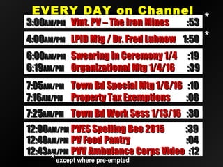 EVERY DAY on ChannelEVERY DAY on Channel
2020
12:4012:40AM/PMAM/PM PV Food PantryPV Food Pantry :04:04
12:4312:43AM/PMAM/PM PVV Ambulance Corps VideoPVV Ambulance Corps Video :12:12
12:0012:00AM/PMAM/PM PVES Spelling Bee 2015PVES Spelling Bee 2015 :39:39
**except where pre-emptedexcept where pre-empted
**
6:006:00AM/PMAM/PM Swearing In Ceremony 1/4Swearing In Ceremony 1/4 :19:19
6:196:19AM/PMAM/PM Organizational Mtg 1/4/16Organizational Mtg 1/4/16 :39:39
3:003:00AM/PMAM/PM Vint. PV – The Iron MinesVint. PV – The Iron Mines :53:53
4:004:00AM/PMAM/PM LPID Mtg / Dr. Fred LubnowLPID Mtg / Dr. Fred Lubnow 1:501:50 **
7:057:05AM/PMAM/PM Town Bd Special Mtg 1/6/16Town Bd Special Mtg 1/6/16 :10:10
7:167:16AM/PMAM/PM Property Tax ExemptionsProperty Tax Exemptions :08:08
7:257:25AM/PMAM/PM Town Bd Work Sess 1/13/16Town Bd Work Sess 1/13/16 :30:30
 