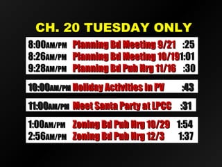 CH. 20 TUESDAY ONLYCH. 20 TUESDAY ONLY
11:0011:00AM/PMAM/PM Meet Santa Party at LPCCMeet Santa Party at LPCC :31:31
10:0010:00AM/PMAM/PM Holiday Activities in PVHoliday Activities in PV :43:43
8:008:00AM/PMAM/PM Planning Bd Meeting 9/21Planning Bd Meeting 9/21 :25:25
8:268:26AM/PMAM/PM Planning Bd Meeting 10/19Planning Bd Meeting 10/191:011:01
9:289:28AM/PMAM/PM Planning Bd Pub Hrg 11/16Planning Bd Pub Hrg 11/16 :30:30
1:001:00AM/PMAM/PM Zoning Bd Pub Hrg 10/29Zoning Bd Pub Hrg 10/29 1:541:54
2:562:56AM/PMAM/PM Zoning Bd Pub Hrg 12/3Zoning Bd Pub Hrg 12/3 1:371:37
 