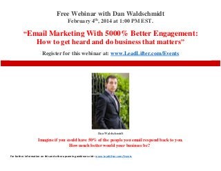 Free Webinar with Dan Waldschmidt
February 4th, 2014 at 1:00 PM EST.

“Email Marketing With 5000% Better Engagement:
How to get heard and do business that matters”
Register for this webinar at: www.LeadLifter.com/Events

Dan Waldschmidt

Imagine if you could have 50% of the people you email respond back to you.
How much better would your business be?
For further information on this and other upcoming webinars visit: www.LeadLifter.com/Events

 