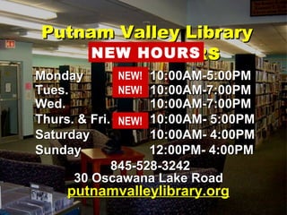 HOURSHOURS
MondayMonday 10:00AM-5:00PM10:00AM-5:00PM
Tues.Tues. 10:00AM-7:00PM10:00AM-7:00PM
Wed.Wed. 10:00AM-7:00PM10:00AM-7:00PM
Thurs. & Fri.Thurs. & Fri. 10:00AM- 5:00PM10:00AM- 5:00PM
SaturdaySaturday 10:00AM- 4:00PM10:00AM- 4:00PM
SundaySunday 12:00PM- 4:00PM12:00PM- 4:00PM
845-528-3242845-528-3242
30 Oscawana Lake Road30 Oscawana Lake Road
putnamvalleylibrary.orgputnamvalleylibrary.org
Putnam Valley LibraryPutnam Valley Library
NEW HOURS
NEW!
NEW!
NEW!
 