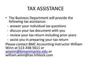 TAX ASSISTANCE
• The Business Department will provide the
following tax assistance:
- answer your individual tax questions
- discuss your tax document with you
- review your tax return including prior years
- assist you in preparing your tax return
Please contact BMC Accounting instructor William
Winn at 513-348-5611 or
wiwinn@brownmackie.edu or
william.winn@tax.hrblock.com

 