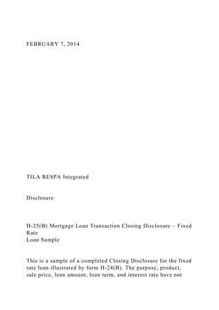 FEBRUARY 7, 2014
TILA RESPA Integrated
Disclosure
H-25(B) Mortgage Loan Transaction Closing Disclosure – Fixed
Rate
Loan Sample
This is a sample of a completed Closing Disclosure for the fixed
rate loan illustrated by form H-24(B). The purpose, product,
sale price, loan amount, loan term, and interest rate have not
 