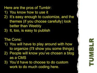 Here are the pros of Tumblr:You know how to use itIt’s easy enough to customize, and the themes (if you choose carefully) look better than WeeblyIt, too, is easy to publishThe Cons:You will have to play around with how to organize (I’ll show you some things)People will know you’ve chosen a blog as a CMSYou’d have to choose to do custom work to do much coding here. TUMBLR