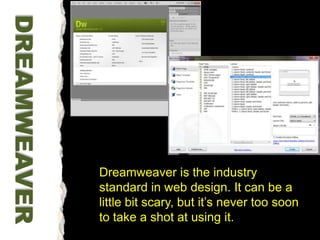 Dreamweaver is the industry standard in web design. It can be a little bit scary, but it’s never too soon to take a shot at using it. DREAMWEAVER