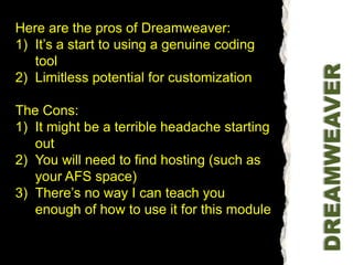 Here are the pros of Dreamweaver:It’s a start to using a genuine coding toolLimitless potential for customizationThe Cons:It might be a terrible headache starting outYou will need to find hosting (such as your AFS space)There’s no way I can teach you enough of how to use it for this moduleDREAMWEAVER