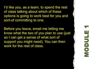 I’d like you, as a team, to spend the rest of class talking about which of these options is going to work best for you and sort-of committing to one. Before you leave, email me letting me know what the two of you plan to use (just so I can get a sense of what sort of support you might need). You can then work for the rest of class. MODULE 1