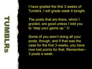 I have graded the first 3 weeks of Tumblrs. I will grade week 4 tonight.The posts that are there, which I graded, are good unless I told you to “step your game up.” Some of you aren’t doing all your posts, though, and if that was the case for the first 3 weeks, you have now lost points for that. Remember– 3 posts a week. TUMBLRs