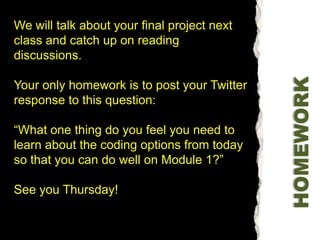 We will talk about your final project next class and catch up on reading discussions.Your only homework is to post your Twitter response to this question: “What one thing do you feel you need to learn about the coding options from today so that you can do well on Module 1?” See you Thursday! HOMEWORK