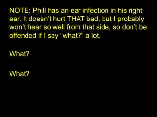 NOTE: Phill has an ear infection in his right ear. It doesn’t hurt THAT bad, but I probably won’t hear so well from that side, so don’t be offended if I say “what?” a lot. What? What? 