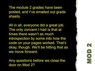 The module 2 grades have been posted, and I’ve emailed out grade sheets.All in all, everyone did a great job. The only concern I had is that at times there wasn’t as much introspection by some into how the code on your pages worked. That’s okay, though. We’ll be hitting that as we move forward.Any questions before we close the door on Mod 2? MOD 2