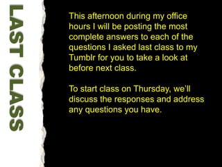 This afternoon during my office hours I will be posting the most complete answers to each of the questions I asked last class to my Tumblr for you to take a look at before next class.To start class on Thursday, we’ll discuss the responses and address any questions you have. LAST CLASS
