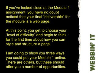 If you’ve looked close at the Module 1 assignment, you have no doubt noticed that your final “deliverable” for the module is a web page.At this point, you get to choose your “level of difficulty” and begin to think for the first time about how you can style and structure a page.I am going to show you three ways you could put your Module 1 online. There are others, but these should offer you a number of opportunities.WEBBIN’ IT