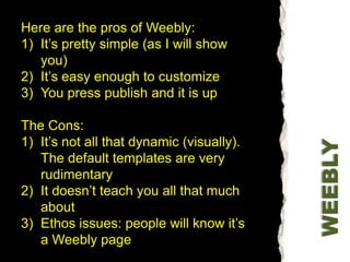 Here are the pros of Weebly:It’s pretty simple (as I will show you)It’s easy enough to customizeYou press publish and it is upThe Cons:It’s not all that dynamic (visually). The default templates are very rudimentaryIt doesn’t teach you all that much about Ethos issues: people will know it’s a Weebly pageWEEBLY