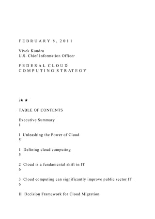F E B R U A R Y 8 , 2 0 1 1
Vivek Kundra
U.S. Chief Information Officer
F E D E R A L C L O U D
C O M P U T I N G S T R AT E G Y
i★ ★
TABLE OF CONTENTS
Executive Summary
1
I Unleashing the Power of Cloud
5
1 Defining cloud computing
5
2 Cloud is a fundamental shift in IT
6
3 Cloud computing can significantly improve public sector IT
6
II Decision Framework for Cloud Migration
 