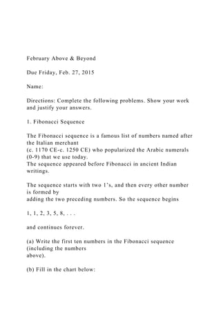 February Above & Beyond
Due Friday, Feb. 27, 2015
Name:
Directions: Complete the following problems. Show your work
and justify your answers.
1. Fibonacci Sequence
The Fibonacci sequence is a famous list of numbers named after
the Italian merchant
(c. 1170 CE-c. 1250 CE) who popularized the Arabic numerals
(0-9) that we use today.
The sequence appeared before Fibonacci in ancient Indian
writings.
The sequence starts with two 1’s, and then every other number
is formed by
adding the two preceding numbers. So the sequence begins
1, 1, 2, 3, 5, 8, . . .
and continues forever.
(a) Write the first ten numbers in the Fibonacci sequence
(including the numbers
above).
(b) Fill in the chart below:
 