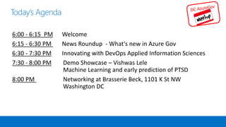 Today’s Agenda
2
6:00 - 6:15 PM Welcome
6:15 - 6:30 PM News Roundup - What's new in Azure Gov
6:30 - 7:30 PM Innovating with DevOps Applied Information Sciences
7:30 - 8:00 PM Demo Showcase – Vishwas Lele
Machine Learning and early prediction of PTSD
8:00 PM Networking at Brasserie Beck, 1101 K St NW
Washington DC
 