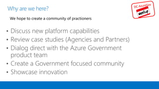Why are we here?
3
• Discuss new platform capabilities
• Review case studies (Agencies and Partners)
• Dialog direct with the Azure Government
product team
• Create a Government focused community
• Showcase innovation
 