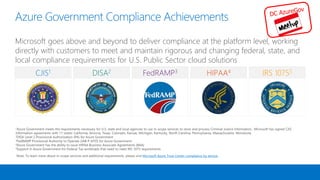 CJIS1 DISA2 FedRAMP3 HIPAA4 IRS 10755
1Azure Government meets the requirements necessary for U.S. state and local agencies to use in-scope services to store and process Criminal Justice Information. Microsoft has signed CJIS
Information agreements with 11 states: California, Arizona, Texas, Colorado, Kansas, Michigan, Kentucky, North Carolina, Pennsylvania, Massachusetts, Minnesota
2DISA Level 2 Provisional Authorization (PA) for Azure Government
3FedRAMP Provisional Authority to Operate (JAB P-ATO) for Azure Government
4Azure Government has the ability to issue HIPAA Business Associate Agreements (BAA)
5Support in Azure Government for Federal Tax workloads that need to meet IRS 1075 requirements
Note: To learn more about in-scope services and additional requirements, please visit Microsoft Azure Trust Center compliance by service
Azure Government Compliance Achievements
Microsoft goes above and beyond to deliver compliance at the platform level, working
directly with customers to meet and maintain rigorous and changing federal, state, and
local compliance requirements for U.S. Public Sector cloud solutions
5
 