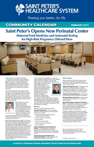 COMMUNITY CALENDAR                                                                                                             FEBRUARY 2013


Saint Peter’s Opens New Perinatal Center
                     Maternal Fetal Medicine and Antenatal Testing
                        for High-Risk Pregnancy Offered Here




S
       aint Peter’s University Hospital has            “We are licensed and equipped to manage the             Other services
       opened a new state-of-the-art Perinatal         most complicated pregnancies and most medically
       Center which houses its Maternal Fetal          fragile newborns,” said Edwin Guzman, MD,               Women seen at the Perinatal Center also have
Medicine practice, its High-Risk Pregnancy             interim chair of the Department of Obstetrics and       access to services that are provided through
follow-up program, and its Antenatal Testing           Gynecology and former director                          Saint Peter’s state-designated Regional Perinatal
Unit. The Perinatal Center provides unique and         of Saint Peter’s Division of                            Center. These include:
highly skilled perinatal health care for women         Maternal Fetal Medicine. “Our                           High-Risk Antepartum Unit — Pregnant women
who anticipate or are experiencing a high-risk         maternal fetal medicine program                         with chronic medical conditions or complex
pregnancy.                                             provides advanced diagnostic                            pregnancies are admitted to this 34-bed unit for
                                                       testing and high-risk pre- and                          observation and treatment in an attempt to bring
This newly constructed center, located on the          postnatal care. Our team
ﬁrst ﬂoor of the Women and Children’s Pavilion,                                                                such pregnancies as close to term as possible.
                                                       includes high-risk perinatal
provides a more comfortable, roomy environment         physicians, including                                   Institute for Genetic Medicine — Provides pre-
for patients. Decorated in the earth-tone colors       Christopher Houlihan, MD,          Edwin Guzman, M.D.   and postnatal counseling, testing and treatment.
and healing architecture used in all renovations       who has been at Saint Peter’s
throughout the hospital, the new center is home to     for more than 15 years, geneticists, a perinatal        Neonatal Intensive Care Unit — A 54-bassinet
the latest technology available for ultrasound and     pathologist, perinatal nurses, pediatric surgeons,      unit for babies born premature or with special
other prenatal testing.                                ultrasonographers, neonatologists, diabetes care        medical needs.
                    The department is soon to          and control specialists, and other high-risk support    Perinatal Emergency Triage and Treatment
                    begin using the latest             specialists. And our patients are now seen in this      Unit — The eight-bed unit serves as an “emergency
                    ultrasound equipment               ultra-modern care setting.”                             room” for pregnant women. Patients admitted
                    manufactured by GE featuring       Services                                                to this unit are cared for by obstetricians/
                    the most advanced 3-D and                                                                  gynecologists and OB nurses who are experts in
                    4-D imaging innovation. “Every     Services of the Perinatal Center include:               managing pregnancy complications.
                    time you upgrade a system          Antenatal Testing Unit — The unit provides
                    you provide patients with the      advanced ultrasound testing and interventional          Through an afﬁliation with Columbia University
                                                                                                               Medical Center, Saint Peter’s University Hospital
 A. Liam Ness, M.D. most accurate diagnosis and        procedures, including:
                    information and provide an                                                                 is the only hospital in New Jersey to be part of
                                                       • First-trimester ultrasound screening for              the Maternal Fetal Medicine Units Network. This
improvement in the level of care provided,” says         chromosomal abnormalities
A. Liam Ness, MD, the new director of the Division                                                             network, created by the National Institute of
of Maternal Fetal Medicine.                            • 3-D/4-D ultrasound screening                          Child Health and Human Development, focuses
                                                       • Amniocentesis                                         on clinical questions in maternal fetal medicine
Saint Peter’s has long been a leader in the area of                                                            and obstetrics, particularly with respect to the
Maternal Fetal Medicine. Nationally recognized for     • Chorionic villus sampling                             continuing problem of preterm birth.
its perinatal care services, Saint Peter’s became      • Fetal cardiovascular evaluation
the region’s ﬁrst state-designated Regional            • Fetal surveillance
Perinatal Center in 1981. There are more than 500
low-birth-weight babies delivered at Saint Peter’s     Infant and Pregnancy Loss Evaluation
University Hospital each year and cared for in the     Service — Offers diagnostic services and
most established Neonatal Intensive Care Unit          treatment to couples who have suffered a                For more information about Saint Peter’s
(NICU) in Central Jersey. The hospital’s more than     pregnancy loss. Of the women who are treated            Maternal Fetal Medicine services, visit
2,200 high-risk obstetrical (OB) clinic visits per     at Saint Peter’s, 80 percent carry a healthy baby       SaintPetersHCS.com/Maternal Fetal Medicine
year contribute to the large number of births that     to term.                                                or call 732-745-8549.
take place at Saint Peter’s. Saint Peter’s delivered
the most babies in Central Jersey in 2011*,            Infant Prematurity Assessment and
approximately 5,800 and close to the same              Prevention Program — Offers diagnosis and
number in 2012.                                        treatment to prevent premature birth.                   *NJDHSS 2011 Discharge Data




              A LISTING OF PROGRAMS OFFERED THIS MONTH CAN BE FOUND ON THE REVERSE SIDE.
 
