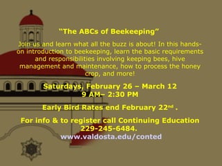 “ The ABCs of Beekeeping”  Join us and learn what all the buzz is about! In this hands-on introduction to beekeeping, learn the basic requirements and responsibilities involving keeping bees, hive management and maintenance, how to process the honey crop, and more! Saturdays, February 26 – March 12 9 AM– 2:30 PM Early Bird Rates end February 22 nd . For info & to register call Continuing Education 229-245-6484.  www.valdosta.edu/conted 