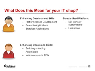 What Does this Mean for your IT shop?
       Enhancing Development Skills:   Standardized Platform:
        – Platform-Based Development     – Not infinitely
        – Scalable Applications            customizable
        – Stateless Applications         – Limitations




       Enhancing Operations Skills:
        – Scripting or coding
        – Automation
        – Infrastructure via APIs



                                            RACKSPACE® HOSTING   |   W W W.RACKSPACE.COM
                                                                                           13
 