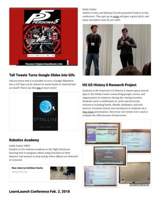 Tall Tweets Turns Google Slides into Gifs
Did you know that it is possible to turn a Google Slideshow
into a GIF that can be shared on social media or inserted into
an email? Check out this link to learn more!
Robotics Academy
Kathy Dasho NRHS
Student in Vex robotics academy at the High School are
learning how to program robots using Encoders to limit
distance and sensors to stop and go when objects are detected
or removed.
New video by Kathleen Dasho
GOOGLE PHO TOS
LearnLaunch Conference Feb. 2, 2018
Kathy Dasho
Andrew Crotty and Michael Tyrrell presented CoderZ at this
conference. They got up on stage and gave a great pitch, and 
many attendees came by our table.
HS US History II Research Project
Students in Mr Emerton's US History II classes spent several
days in the Media Center researching people, events, and
organizations in existence during the roaring twenties.
Students used a combination of  print and electronic
resources including books, eBooks, databases, and web
sources. Curated content was introduced to students via a
Pear Deck presentation. Electronic exit tickets were used to
evaluate the effectiveness of instruction.
 