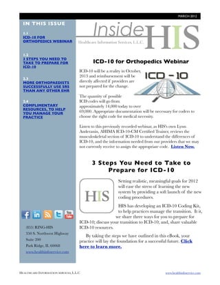 MARCH 2012




                                              Inside
  IN THIS ISSUE
  1.1
  ICD-10 FOR
  ORTHOPEDICS WEBINAR


  1.2
  3 STEPS YOU NEED TO
  TAKE TO PREPARE FOR                        ICD-10 for Orthopedics Webinar
  ICD-10
                                      ICD-10 will be a reality in October,             http://
                                      2013 and reimbursement will be
  2.3                                                                        blog.healthinfoservice.co
  MORE ORTHOPAEDISTS                  directly affected if providers are
  SUCCESSFULLY USE SRS                not prepared for the change.             m/access-icd-10-for-
  THAN ANY OTHER EHR
                                                                              orthopedics-recording-
                                      The quantity of possible
  2.4                                 ICD codes will go from
  COMPLIMENTARY                       approximately 14,000 today to over
  RESOURCES, TO HELP
  YOU MANAGE YOUR                     69,000. Appropriate documentation will be necessary for coders to
  PRACTICE                            choose the right code for medical necessity.

                                      Listen to this previously recorded webinar, as HIS's own Lynn
                                      Anderanin, AHIMA ICD-10-CM Certiﬁed Trainer, reviews the
                                      musculoskeletal section of ICD-10 to understand the differences of
                                      ICD-10, and the information needed from our providers that we may
                                      not currently receive to assign the appropriate code. Listen Now.


                                             3 Steps You Need to Take to
                                                  Prepare for ICD-10

                                           h t t p : / / Setting realistic, meaningful goals for 2012
                                                            will ease the stress of learning the new
                                           b l o g . h e a system by providing a soft launch of the new
                                           l t h i n f o s ecoding procedures.
                                           r v i c e . c o HIS has developing an ICD-10 Coding Kit,
                                                          to help practices manage the transition. It it,
  F          I      R    T     Y                        we share three ways for you to prepare for
                                      ICD-10; discuss your transition to ICD-10; and, share valuable
        (855) RING-HIS                ICD-10 resources.
        350 S. Northwest Highway
                                         By taking the steps we have outlined in this eBook, your
        Suite 200                     practice will lay the foundation for a successful future. Click
        Park Ridge, IL 60068          here to learn more.
        www.healthinfoservice.com




HEALTHCARE INFORMATION SERVICES, L.L.C	                                               www.healthinfoservice.com
 