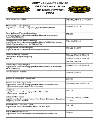 Army Community Service
                                 P4330 Conway Road
                                Fort Drum, New York
                                       13602

Army Emergency Relief                                              772-6560, 772-8873 or 772-2855


Army Family Team Building                                          772-6710, 772-9229
http://www.facebook.com/profile.php?id=100000122037720

Army Volunteer Program Coordinator                                 772-2899
http://www.facebook.com/pages/Fort-Drum-Army-volunteer-
Corps/13651504365912
Exceptional Family Member Program                                  772-5488, 772-0819
http://www.facebook.com/pages/Fort-Drum-FMWR-Exceptional-
Family-Member-Program /104951319542718
Employment Readiness Program                                       772-9611, 772-2737
http://www.facebook.com/#!/fortdrumemployment

Family Advocacy Program                                            772-4244, 772-6929, 772-2279
(New Parent Support Program)
SAPRP                                                              772-0596, 772-4070, 772-0748
                                                                   772-5605, 772-5914
Financial Readiness Program                                        772-0050, 772-5196, 772-8526
http://www.facebook.com/pages/Fort-Drum-financial-Readiness-
ACS/1956662120473
Information and Referral                                           772-6556, 772-6557


Military & Family Life Consultants                                 212-6919
Mobilization and Deployment                                        772-2848, 772-0470, 772-2919
http://www.facebook.com/pages/Fort-Drum-Mobiliztion-and-
Deployment/178420512193448?ref=ts&v=wall
Outreach                                                           772-5374
http://www.facebook.com/pages/Fort-Drum-ACS-
Outreach/180373271991692
Relocation Readiness                                             772-5475, 772-6553, 772-6902
http:// www.facebook.com/pages/Fort -Drum -Relocation -Readiness
Program/171335822906429                                           772-6566
Soldier Family Assistance Center                                   772-7781
http://www.facebook.com/Fort.Drum.FMWR/SFAC

Survivor Outreach Services                                         772-6357
http://www.facebook.com/fortdrumsurvivoroutreachservices
 