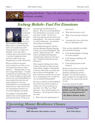 Page 3                              ACS Green Press                                                         February 2012



                             Regarding Resilience: Tips, tools and techniques for practicing
                             resilience everyday!
                                                                                By Jenn Eichner, MRT 772-2848

                  Iceberg Beliefs- Fuel For Emotions
                           Hello, hope     personal space should always be re-            that for me?
                           this new        spected. What are your Iceberg Beliefs?
                           month finds     You will find that you may have to take       What does that mean to me?
                           you posi-       some time to think. So, let’s do it.          What is the worst part of that for
                           tively think-   Take three minutes and write down your         me?
                           ing! Did        Iceberg Beliefs. The result may surprise
                                                                                          Assuming that is true, what about
                           any of you      you and if nothing else – the mental ex-
                                                                                          that is so upsetting to me?
find yourself in a Thinking Trap?          ercise will get you thinking!
Did you have a moment when you             I asked Mandy Thompson, ACS Em-
had to ask yourself some of the            ployment Readiness Program Manager         Once you have identified your belief,
critical questions to re-adjust your       to share one of her Iceberg Beliefs. She   ask yourself the following.
thinking? If you were able to              told me, “Hard work pays off”. Mobi-          Is this Iceberg helping or harming
re-adjust, that is such a positive thing   lization and Deployment Specialist,
– but what if asking the critical                                                         me in this situation?
                                           Amanda Garcia, shared one with me as
questions could not get your               well, “All adults should clean up after       Is this Iceberg something I still
thoughts back on track? What then?         themselves”.                                   believe/value?
When you find your emotions                Often, negative thinking comes when           Is this Iceberg accurate in this
and/or reactions out of line over an       someone else does not share your par-          situation?
Activating Event and you cannot            ticular beliefs. Imagine if Amanda had     Based on your answers, you may then
identify a Thinking Trap, you may          to share an office with a co-worker that   be able to readjust your counter-
have to dig a little deeper. Consider      did not share her Iceberg Belief. Is       productive thinking into positive
yourself with an internal radio, if you    there someone in your life who you have    thoughts! You may find it easier to
will. Surface thoughts are fairly easily   an on- going dispute with ? Could it be    agree to disagree or you might just be
tuned in, but your Iceberg Beliefs are     over an unshared Iceberg Belief?           more able to see someone else’s point
those channels that take time and
                                           How do you identify an Iceberg Belief in   of view.
careful attention to tune in to.
Iceberg Beliefs are your deeply held       times when your reactions surprise or      Good luck and good thoughts!
beliefs and core values that can fuel      confuse you? It’s not as hard as you
out-of-proportion emotion to an            may think. Use “What” not “Why”            “If you don't change your
event that challenges your beliefs.        questions – “why” questions lead to de-    beliefs, your life will be like this
                                           fensiveness. Ask the questions below, in   forever. Is that good news?”
An example of an Iceberg Belief            any order.
might be that you feel people should                                                  -Dr. Robert Anthony Author
start what they finish. Or that your          What is the most upsetting part of



 Upcoming Master Resilience Classes
 Date                            Training Plan                                             Location/Time
 6-9 February                    MRT Marathon-All modules covered                          ACS, 9:30-2:30 pm
 