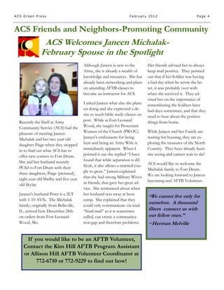 ACS Green Press                                                      February 2012                           Page 4



ACS Friends and Neighbors-Promoting Community
                ACS Welcomes Janeen Michalak-
               February Spouse in the Spotlight
                                        Although Janeen is new to the           Her friends advised her to always
                                        Army, she is already a wealth of        keep mail positive. They pointed
                                        knowledge and resources. She has        out that if her Soldier was having
                                        already been networking and plans       a bad day when he wrote the let-
                                        on attending AFTB classes to            ter, it was probably over with
                                        become an instructor for ACS.           when she received it. They ad-
                                                                                vised her on the importance of
                                        I asked Janeen what else she plans      remembering the Soldiers have
                                        on doing and she expressed a de-        bad days sometimes, and that they
                                        sire to teach bible study classes on    need to hear about the positive
  Recently the Staff at Army            post. While at Fort Leonard             things from home.
  Community Service (ACS) had the       Wood, she taught for Protestant
  pleasure of meeting Janeen            Women of the Church (PWOC).             While Janeen and her Family are
  Michalak and her two year old         Janeen’s enthusiasm for being           waiting for housing, they are ex-
  daughter Paige when they stopped      here and being an Army Wife is          ploring the treasures of the North
  in to find out what ACS has to        immediately apparent. When I            Country. They have already been
  offer new comers to Fort Drum.        pointed it out she replied “I have      site seeing and cannot wait to ski!
  She and her husband recently          found that while separation is dif-
                                        ficult, it also allows a married cou-   ACS would like to welcome the
  PCSd to Fort Drum with their                                                  Michalak family to Fort Drum.
  three daughters, Paige (pictured),    ple to grow.” Janeen explained
                                        that she had strong Military Wives      We are looking forward to Janeen
  eight year old Shelby and five year                                           becoming and AFTB Volunteer.
  old Skylar.                           as friends, that gave her great ad-
                                        vice. She reminisced about when
  Janeen’s husband Peter is a 2LT       her husband was away at boot
                                                                                “We  cannot live only for
  with 1-10 AVN. The Michalak           camp. She explained that they
  family, originally from Belleville,   could only communicate via mail.
                                                                                ourselves. A thousand
  IL, arrived here December 28th        “Snail mail” as it is sometimes         fibers connect us with
  on orders from Fort Leonard           called, can create a communica-         our fellow men.”
  Wood, Mo.                             tion gap and therefore problems.        ~Herman Melville

     If you would like to be an AFTB Volunteer,
    Contact the Kim Hill AFTB Program Assistant
    or Allison Hill AFTB Volunteer Coordinator at
         772-6710 or 772-9229 to find out how!
 