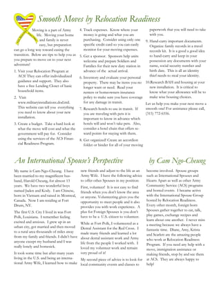 Smooth Moves by Relocation Readiness
            Moving is a part of Army      4. Track expenses. Know where your               paperwork that you will need to take
               life. Moving your home        money is going and what you are               with you.
                  and family is never        purchasing. Consider using only one         9. Hand-carry important documents.
                  easy, but preparation      specific credit card so you can easily         Organize family records in a travel
can go a long way toward easing the          monitor for your moving expenses.              records kit. It is a good a good idea
transition. Below are tips to help you as 5. Get a sponsor. Sponsors help units             to hand-carry and keep in your
you prepare to move on to your next          welcome and prepare Soldiers and               possession any documents with your
adventure!                                   Families for their new duty station in         name, social security number and
1. Visit your Relocation Program at          advance of the actual arrival.                 birth date. This is all an identity
   ACS! They can offer individualized                                                       thief needs to steal your identity.
                                          6. Inventory and evaluate your personal
   guidance and support. They also           property. There may be items you no    10.Research BAH and housing at your
   have a free Lending Closet of basic       longer want or need. Read your           new installation. It is critical to
   household items.                          renters or homeowners insurance          know what your allowance will be to
2. Visit                                      policy to make sure you have coverage   make wise housing choices.
   www.militaryinstallations.dod.mil.         for any damage in transit.            Let us help you make your next move a
   This website can tell you everything     7. Research hotels to use in transit. If     smooth one! For assistance please call,
   you need to know about your new             you are traveling with pets it is         (315) 772-6556.
   installation.                               important to know in advance which
3. Create a budget. Take a hard look at        hotels will and won’t take pets. Also,
   what the move will cost and what the        consider a hotel chain that offers re-
   government will pay for. Consider           ward points for staying with them.
   using the services of the ACS Finan-     8. Get organized! Create an accordion
   cial Readiness Program.                     folder or binder for all of your moving



An International Spouse’s Perspective                                                      by Cam Ngo-Cheung
My name is Cam-Ngo-Cheung. I have           new friends and adjust to the life as an     become involved. Spouse groups
been married to my magnificent hus-         Army Wife. I have the following advice       such as International Spouses and
band, Harold Cheung, for almost 13          to offer other Spouses in my position:       Hearts Apart as well as other Army
years. We have two wonderful boys           First, volunteer! It is not easy to find     Community Service (ACS) programs
named Jaden and Kody. I am Chinese,         friends when you don't know the area         and hosted events. I became active
born in Vietnam and raised in Montreal,     or anyone. Volunteering gives you the        with the International Spouse Group
Canada. Now I am residing at Fort           opportunity to meet people and it also       hosted by Relocation Readiness.
Drum, NY.                                   provides you with work experience. A         Every other month, foreign born
The first U.S. City I lived in was Fort     plus for Foreign Spouses is you don’t        Spouses gather together to eat, talk,
                                            have to be a U.S. citizen to volunteer.      play games, exchange recipes and
Polk, Louisiana. I remember feeling
                                                                                         learn about one another. I never miss
excited and anxious. I grew up in an        While at Fort Polk, I volunteered as a
urban city, got married and then moved                                                   a meeting because we always have a
                                            Dental Assistant for the Red Cross. I        fantastic time. Diane, Amy, Krista
to a rural area thousands of miles away     made many friends and learned a lot
from my family and friends. I didn’t have                                                and Scarlett are the amazing people
                                            about dental assistant work and Army         who work at Relocation Readiness
anyone except my husband and I was          life from the people I worked with. I
really lonely and homesick.                                                              Program. If you need any help with a
                                            loved my volunteer work and remain           move, immigration assistance or
It took some time but after many years      very proud of it!                            making friends, stop by and see them
living in the U.S. and being an interna- My second piece of advice is to look for        at ACS. They are always happy to
tional Army Wife, I learned how to make local community events and classes to            help!
 