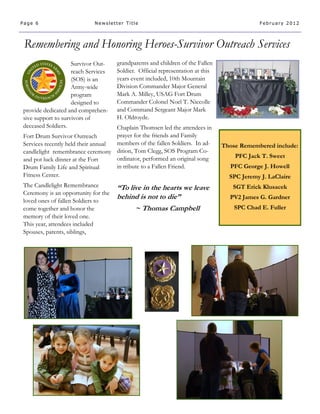 Page 6                      Newsletter Title                                                February 2012




 Remembering and Honoring Heroes-Survivor Outreach Services S
                    Survivor Out-    grandparents and children of the Fallen
                    reach Services   Soldier. Official representation at this
                    (SOS) is an      years event included, 10th Mountain
                    Army-wide        Division Commander Major General
                    program          Mark A. Milley, USAG Fort Drum
                    designed to      Commander Colonel Noel T. Niccolle
provide dedicated and comprehen-     and Command Sergeant Major Mark
sive support to survivors of         H. Oldroyde.
deceased Soldiers.                  Chaplain Thomsen led the attendees in
Fort Drum Survivor Outreach         prayer for the friends and Family
Services recently held their annual members of the fallen Soldiers. In ad-      Those Remembered include:
candlelight remembrance ceremony dition, Tom Clegg, SOS Program Co-
                                    ordinator, performed an original song           PFC Jack T. Sweet
and pot luck dinner at the Fort
Drum Family Life and Spiritual      in tribute to a Fallen Friend.                PFC George J. Howell
Fitness Center.                                                                   SPC Jeremy J. LaClaire
The Candlelight Remembrance          “To live in the hearts we leave               SGT Erick Klusacek
Ceremony is an opportunity for the
loved ones of fallen Soldiers to
                                     behind is not to die”                        PV2 James G. Gardner
come together and honor the                 ~ Thomas Campbell                       SPC Chad E. Fuller
memory of their loved one.
This year, attendees included
Spouses, parents, siblings,
 