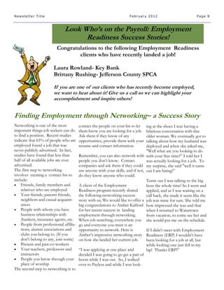 Newsletter Title                                                      February 2012                            Page 8



                              Look Who’s on the Payroll: Employment
                                    Readiness Success Stories!
                         Congratulations to the following Employment Readiness
                                 clients who have recently landed a job!

                       Laura Rowland- Key Bank
                       Brittany Rushing- Jefferson County SPCA

                       If you are one of our clients who has recently become employed,
                       we want to hear about it! Give us a call so we can highlight your
                       accomplishment and inspire others!


Finding Employment through Networking– a Success Story
Networking is one of the most           contact the people on your list to let   ing at the shoes I was having a
important things job seekers can do     them know you are looking for a job.     hilarious conversation with this
to find a position. Recent studies      Ask them if they know of any             older woman. We eventually got to
indicate that 65% of people who are     opportunities, provide them with your    talking about how my husband was
employed found a job that was           resume and contact information.          deployed and when she asked me,
never publicly advertised. In fact,                                              "Well what are you looking to do
studies have found that less than       Remember, you can also network with with your free time?” I told her I
half of all available jobs are ever     people you don’t know. Contact           was actually looking for a job. To
advertised.                             companies and ask them if they could my surprise, she said "well it turns
The first step to networking            use anyone with your skills, and if not, out I am hiring!”
involves creating a contact list to     do they know anyone who could.
include:                                                                         Turns out I was talking to the big
 Friends, family members and           A client of the Employment               boss the whole time! So I went and
     relatives who are employed         Readiness program recently shared        applied, and as I was waiting on a
 Your friends, parents friends,        the following networking success         call back, she made it seem like the
     neighbors and casual acquaint-     story with us; We would like to offer a job was mine for sure. She told me
     ances                              big congratulations to Amber Kalford how impressed she was and that
 People with whom you have             for her recent success in landing        when I returned to Watertown
     business relationships with        employment through networking.           from vacation, to come see her and
     (bankers, insurance agents, etc.   When job searching, everywhere you she would put me on the schedule.
 People from professional affilia-     go and everyone you meet is an
     tions, alumni associations and     opportunity to network. Here is          If I didn't meet with Employment
     clubs you belong to. (If you       Amber’s impressive networking story Readiness (ERP) I wouldn't have
     don't belong to any, join some)    on how she landed her current job.       been looking for a job at all, but
 Present and past co-workers                                                    while looking one just fell in my
 Your teachers, professors and         “I was applying at one place and         lap! Thanks ERP!”
     instructors                        decided I was going to go get a pair of
 People you know through your          boots while I was out. So, I walked
     place of worship                   over to Payless and while I was look-
The second step to networking is to
 