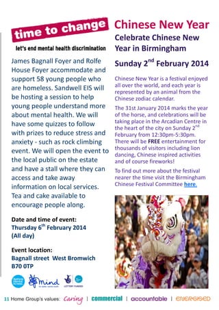 11 
James Bagnall Foyer and Rolfe 
House Foyer accommodate and 
support 58 young people who 
are homeless. Sandwell EIS will 
be hosting a session to help 
young people understand more 
about mental health. We will 
have some quizzes to follow 
with prizes to reduce stress and 
anxiety - such as rock climbing 
event. We will open the event to 
the local public on the estate 
and have a stall where they can 
access and take away 
information on local services. 
Tea and cake available to 
encourage people along. 
Date and time of event: 
Thursday 6th February 2014 
(All day) 
Event location: 
Bagnall street West Bromwich 
B70 0TP 
Chinese New Year 
Celebrate Chinese New 
Year in Birmingham 
Sunday 2nd February 2014 
Chinese New Year is a festival enjoyed 
all over the world, and each year is 
represented by an animal from the 
Chinese zodiac calendar. 
The 31st January 2014 marks the year 
of the horse, and celebrations will be 
taking place in the Arcadian Centre in 
the heart of the city on Sunday 2nd 
February from 12:30pm-5:30pm. 
There will be FREE entertainment for 
thousands of visitors including lion 
dancing, Chinese inspired activities 
and of course fireworks! 
To find out more about the festival 
nearer the time visit the Birmingham 
Chinese Festival Committee here. 
 