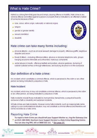 12 
12 
To report a Hate Crime you should tell your Support Worker or, ring the Gateway Line 
on 0121 380 4949, Stonham Carer Support Service is a Hate Crime Reporting Centre. 
You can also ring 999, 101 or 0800 555 111. * See page 37. 
 
