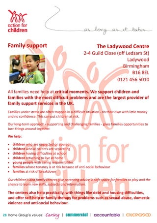 28 
The Ladywood Centre 
2-4 Guild Close (off Ledsam St) 
Ladywood 
Birmingham 
B16 8EL 
0121 456 5010 
Family support 
All families need help at critical moments. We support children and 
families with the most difficult problems and are the largest provider of 
family support services in the UK. 
Families under stress are often trapped in a difficult situation - on their own with little money 
and no confidence. This can put children at risk. 
Our long-term approach - supporting and challenging families - gives families opportunities to 
turn things around together. 
We help: 
• children who are neglected or abused 
• children whose parents are separating 
• children having difficulties at school 
• children returning to live at home 
• young people with caring responsibilites 
• families whose tenancy is at risk because of anti-social behaviour 
• families at risk of breakdown 
Our children's and family centres give parenting advice, a safe space for families to play and the 
chance to learn new skills, subjects and information. 
The centres also help practically, with things like debt and housing difficulties, 
and offer self-help or family therapy for problems such as sexual abuse, domestic 
violence and anti-social behaviour. 
 