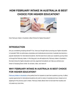 HOW FEBRUARY INTAKE IN AUSTRALIA IS BEST
CHOICE FOR HIGHER EDUCATION?
How February Intake in Australia is Best Choice for Higher Education?
INTRODUCTION
Are you considering studying abroad? If so, have you thought about pursuing your higher education
in Australia? With its world-class universities and multicultural environment, Australia has become a
popular destination for international students. And the best time to start your academic journey there
is through the February intake. In this blog post, we will explore why February intake in Australia is
the best choice for higher education and how Jagvimal Consultants can help you achieve your
dream of studying Down Under. So sit back, relax, and read on!
WHY FEBRUARY INTAKE IN AUSTRALIA IS BEST CHOICE
FOR HIGHER EDUCATION?
February Intake in Australia is the perfect time for students to start their academic journey. It offers
a great opportunity for international students who wish to study in Australia but have missed out on
applying for the previous year’s intake. February Intake allows them to kick-start their studies and
not waste any more time.
 