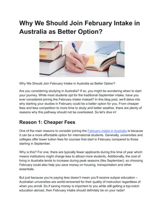 Why We Should Join February Intake in
Australia as Better Option?
Why We Should Join February Intake in Australia as Better Option?
Are you considering studying in Australia? If so, you might be wondering when to start
your journey. While most students opt for the traditional September intake, have you
ever considered joining the February intake instead? In this blog post, we’ll delve into
why starting your studies in February could be a better option for you. From cheaper
fees and less competition to more time to study and better weather, there are plenty of
reasons why this pathway should not be overlooked. So let’s dive in!
Reason 1: Cheaper Fees
One of the main reasons to consider joining the February intake in Australia is because
it can be a more affordable option for international students. Generally, universities and
colleges offer lower tuition fees for courses that start in February compared to those
starting in September.
Why is this? For one, there are typically fewer applicants during this time of year which
means institutions might charge less to attract more students. Additionally, the cost of
living in Australia tends to increase during peak seasons (like September), so choosing
February could also help you save money on housing, transportation and other
essentials.
But just because you’re paying less doesn’t mean you’ll receive subpar education –
Australian universities are world-renowned for their quality of instruction regardless of
when you enroll. So if saving money is important to you while still getting a top-notch
education abroad, then February intake should definitely be on your radar!
 