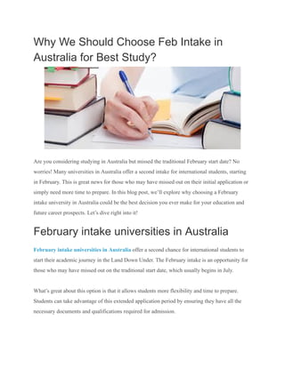 Why We Should Choose Feb Intake in
Australia for Best Study?
Are you considering studying in Australia but missed the traditional February start date? No
worries! Many universities in Australia offer a second intake for international students, starting
in February. This is great news for those who may have missed out on their initial application or
simply need more time to prepare. In this blog post, we’ll explore why choosing a February
intake university in Australia could be the best decision you ever make for your education and
future career prospects. Let’s dive right into it!
February intake universities in Australia
February intake universities in Australia offer a second chance for international students to
start their academic journey in the Land Down Under. The February intake is an opportunity for
those who may have missed out on the traditional start date, which usually begins in July.
What’s great about this option is that it allows students more flexibility and time to prepare.
Students can take advantage of this extended application period by ensuring they have all the
necessary documents and qualifications required for admission.
 