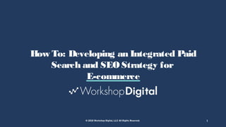© 2018 Workshop Digital, LLC All Rights Reserved. 1
How To: Developing an Integrated Paid
Search and SEO Strategy for
E-commerce
 