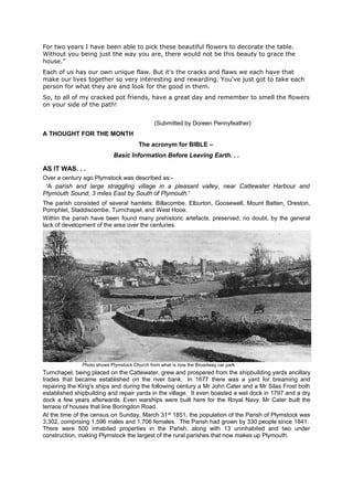 For two years I have been able to pick these beautiful flowers to decorate the table.
Without you being just the way you are, there would not be this beauty to grace the
house.”
Each of us has our own unique flaw. But it's the cracks and flaws we each have that
make our lives together so very interesting and rewarding. You've just got to take each
person for what they are and look for the good in them.
So, to all of my cracked pot friends, have a great day and remember to smell the flowers
on your side of the path!
(Submitted by Doreen Pennyfeather)

A THOUGHT FOR THE MONTH
The acronym for BIBLE –
Basic Information Before Leaving Earth. . .

AS IT WAS. . .
Over a century ago Plymstock was described as:-

'A parish and large straggling village in a pleasant valley, near Cattewater Harbour and
Plymouth Sound, 3 miles East by South of Plymouth.'
The parish consisted of several hamlets: Billacombe, Elburton, Goosewell, Mount Batten, Oreston,
Pomphlet, Staddiscombe, Turnchapel, and West Hooe.
Within the parish have been found many prehistoric artefacts, preserved, no doubt, by the general
lack of development of the area over the centuries.

Photo shows Plymstock Church from what is now the Broadway car park

Turnchapel, being placed on the Cattewater, grew and prospered from the shipbuilding yards ancillary
trades that became established on the river bank. In 1677 there was a yard for breaming and
repairing the King's ships and during the following century a Mr John Cater and a Mr Silas Frost both
established shipbuilding and repair yards in the village. It even boasted a wet dock in 1797 and a dry
dock a few years afterwards. Even warships were built here for the Royal Navy. Mr Cater built the
terrace of houses that line Boringdon Road.
At the time of the census on Sunday, March 31 st 1851, the population of the Parish of Plymstock was
3,302, comprising 1,596 males and 1,706 females. The Parish had grown by 330 people since 1841.
There were 500 inhabited properties in the Parish, along with 13 uninhabited and two under
construction, making Plymstock the largest of the rural parishes that now makes up Plymouth.

 