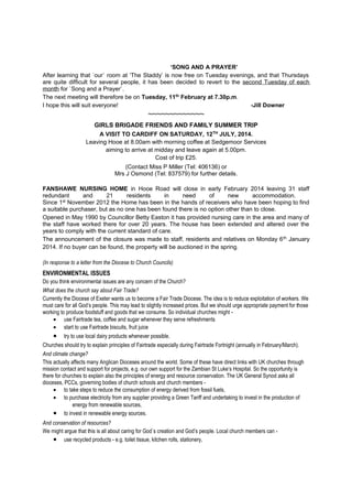 ‘SONG AND A PRAYER’
After learning that `our` room at ‘The Staddy’ is now free on Tuesday evenings, and that Thursdays
are quite difficult for several people, it has been decided to revert to the second Tuesday of each
month for `Song and a Prayer`.
The next meeting will therefore be on Tuesday, 11th February at 7.30p.m.
I hope this will suit everyone!
-Jill Downer

~~~~~~~~~~~~~
GIRLS BRIGADE FRIENDS AND FAMILY SUMMER TRIP
A VISIT TO CARDIFF ON SATURDAY, 12TH JULY, 2014.
Leaving Hooe at 8.00am with morning coffee at Sedgemoor Services
aiming to arrive at midday and leave again at 5.00pm.
Cost of trip £25.
(Contact Miss P Miller (Tel: 406136) or
Mrs J Osmond (Tel: 837579) for further details.
FANSHAWE NURSING HOME in Hooe Road will close in early February 2014 leaving 31 staff
redundant
and
21
residents
in
need
of
new
accommodation.
Since 1st November 2012 the Home has been in the hands of receivers who have been hoping to find
a suitable purchaser, but as no one has been found there is no option other than to close.
Opened in May 1990 by Councillor Betty Easton it has provided nursing care in the area and many of
the staff have worked there for over 20 years. The house has been extended and altered over the
years to comply with the current standard of care.
The announcement of the closure was made to staff, residents and relatives on Monday 6 th January
2014. If no buyer can be found, the property will be auctioned in the spring.
(In response to a letter from the Diocese to Church Councils)

ENVIRONMENTAL ISSUES
Do you think environmental issues are any concern of the Church?
What does the church say about Fair Trade?
Currently the Diocese of Exeter wants us to become a Fair Trade Diocese. The idea is to reduce exploitation of workers. We
must care for all God’s people. This may lead to slightly increased prices. But we should urge appropriate payment for those
working to produce foodstuff and goods that we consume. So individual churches might • use Fairtrade tea, coffee and sugar whenever they serve refreshments
• start to use Fairtrade biscuits, fruit juice

•

try to use local dairy products whenever possible.

Churches should try to explain principles of Fairtrade especially during Fairtrade Fortnight (annually in February/March).
And climate change?
This actually affects many Anglican Dioceses around the world. Some of these have direct links with UK churches through
mission contact and support for projects, e.g. our own support for the Zambian St Luke’s Hospital. So the opportunity is
there for churches to explain also the principles of energy and resource conservation. The UK General Synod asks all
dioceses, PCCs, governing bodies of church schools and church members • to take steps to reduce the consumption of energy derived from fossil fuels,
• to purchase electricity from any supplier providing a Green Tariff and undertaking to invest in the production of
energy from renewable sources,
• to invest in renewable energy sources.
And conservation of resources?
We might argue that this is all about caring for God`s creation and God’s people. Local church members can • use recycled products - e.g. toilet tissue, kitchen rolls, stationery,

 