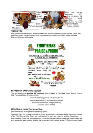 COGS
again
on
January
Primary
details
(Photos by Josie

KIDS Club started
Wednesday
15th
3.30 – 4.45 pm. All
School
aged
children
are
welcome. For more
phone 480568.
Howing-Nicholls)

-Allan Jones

THANK YOU
With grateful hearts Rosemary & Graham Lea thank very much all those people from the Parish who
gave best wishes, cards and many other expressions of goodwill on the recent occasion of their
Diamond Wedding Anniversary

PLYMSTOCK GARDENING SOCIETY
The next meeting on Monday, 24th February 2014, 7.30pm, at Plymstock United Reform Church
Hall, Plymstock Road, Oreston, will be:Horticultural Therapy Trust – Mr Dennis Trewin
(Annual Membership £4.50 ~ Senior Citizens £3.
Non members welcome ~ £1 per meeting)
Enquiries: 01752 403652.

MONOPOLY – I Did Not Know This !
(You’ll never look at the game the same way again)
Starting in 1941, an increasing number of British airmen found themselves as the involuntary guests
of the Third Reich and the Crown was casting about for ways and means to facilitate their escape . . .
Now obviously, one of the most helpful aids to that end is a useful and accurate map, one showing not
only where stuff was, but also showing the locations of ‘safe houses’ where a POW on the run could

 