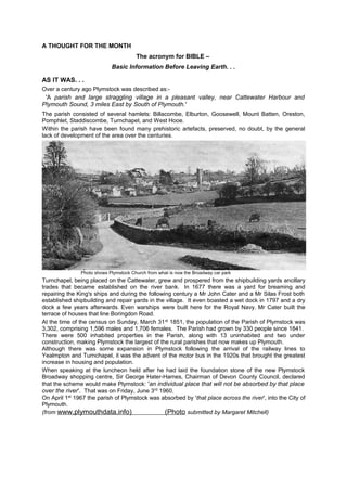 A THOUGHT FOR THE MONTH
The acronym for BIBLE –
Basic Information Before Leaving Earth. . .

AS IT WAS. . .
Over a century ago Plymstock was described as:-

'A parish and large straggling village in a pleasant valley, near Cattewater Harbour and
Plymouth Sound, 3 miles East by South of Plymouth.'
The parish consisted of several hamlets: Billacombe, Elburton, Goosewell, Mount Batten, Oreston,
Pomphlet, Staddiscombe, Turnchapel, and West Hooe.
Within the parish have been found many prehistoric artefacts, preserved, no doubt, by the general
lack of development of the area over the centuries.

Photo shows Plymstock Church from what is now the Broadway car park

Turnchapel, being placed on the Cattewater, grew and prospered from the shipbuilding yards ancillary
trades that became established on the river bank. In 1677 there was a yard for breaming and
repairing the King's ships and during the following century a Mr John Cater and a Mr Silas Frost both
established shipbuilding and repair yards in the village. It even boasted a wet dock in 1797 and a dry
dock a few years afterwards. Even warships were built here for the Royal Navy. Mr Cater built the
terrace of houses that line Boringdon Road.
At the time of the census on Sunday, March 31 st 1851, the population of the Parish of Plymstock was
3,302, comprising 1,596 males and 1,706 females. The Parish had grown by 330 people since 1841.
There were 500 inhabited properties in the Parish, along with 13 uninhabited and two under
construction, making Plymstock the largest of the rural parishes that now makes up Plymouth.
Although there was some expansion in Plymstock following the arrival of the railway lines to
Yealmpton and Turnchapel, it was the advent of the motor bus in the 1920s that brought the greatest
increase in housing and population.
When speaking at the luncheon held after he had laid the foundation stone of the new Plymstock
Broadway shopping centre, Sir George Hater-Hames, Chairman of Devon County Council, declared
that the scheme would make Plymstock: 'an individual place that will not be absorbed by that place
over the river'. That was on Friday, June 3rd 1960.
On April 1st 1967 the parish of Plymstock was absorbed by 'that place across the river', into the City of
Plymouth.
(from www.plymouthdata.info)
(Photo submitted by Margaret Mitchell)

 